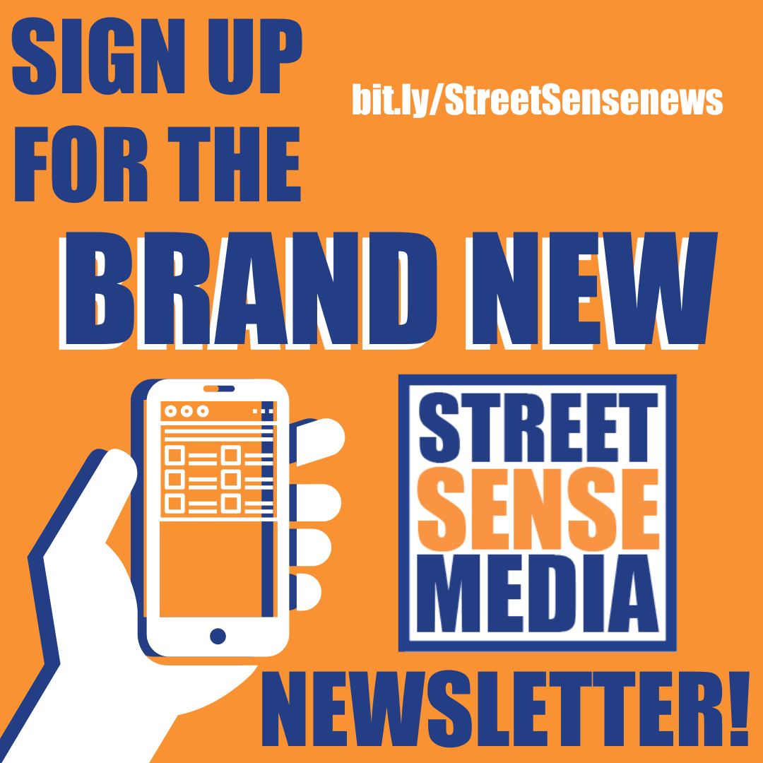 Sign up for our brand new bi-weekly newsletter to read Street Sense stories and news from around the country! Use the link in the graphic or below.
bit.ly/StreetSensenews