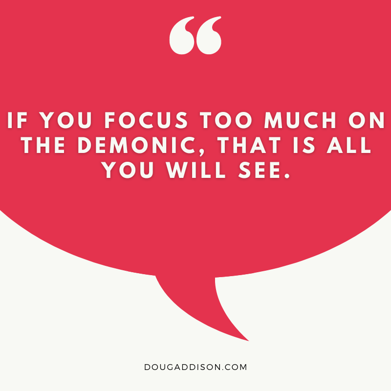 People everywhere are spending way too much time looking for demons instead of God’s angels. If you focus too much on the demonic, that is all you will see!

If you search for good, you will find favor; but if you search for evil, it will find you! Proverbs 11:27 NLT