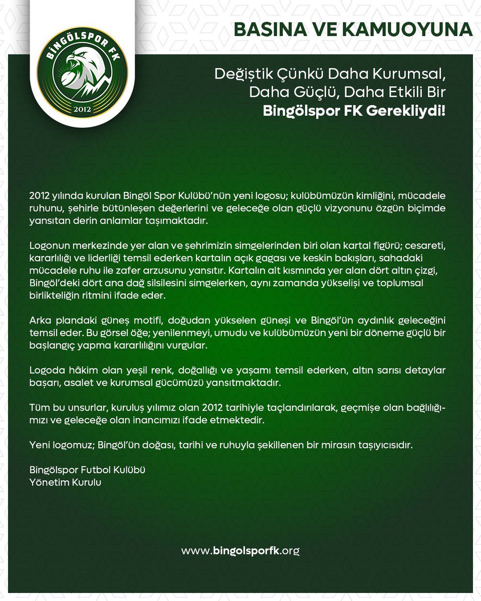 BingolsporFk's tweet photo. Değiştik Çünkü Daha Kurumsal, Daha Güçlü, Daha Etkili Bir Bingölspor FK Gerekliydi!

2012 yılında kurulan Bingöl Spor Kulübü’nün yeni logosu; kulübümüzün kimliğini, mücadele ruhunu, şehirle bütünleşen değerlerini ve geleceğe olan güçlü vizyonunu özgün biçimde yansıtan derin anlamlar taşımaktadır.

Logonun merkezinde yer alan ve şehrimizin simgelerinden biri olan kartal figürü;
cesareti, kararlılığı ve liderliği temsil ederken  
kartalın açık gagası ve keskin bakışları, sahadaki mücadele ruhu ile zafer arzusunu yansıtır.
Kartalın alt kısmında yer alan dört altın çizgi, Bingöl’deki dört ana dağ silsilesini simgelerken, aynı zamanda yükselişi ve toplumsal birlikteliğin ritmini ifade eder.

Arka plandaki güneş motifi, doğudan yükselen güneşi ve Bingöl’ün aydınlık geleceğini temsil eder. Bu görsel öğe; yenilenmeyi, umudu ve kulübümüzün yeni bir döneme güçlü bir başlangıç yapma kararlılığını vurgular.

Logoda hâkim olan yeşil renk, doğallığı ve yaşamı temsil ederken, altın sarısı detaylar başarı, asalet ve kurumsal gücümüzü yansıtmaktadır. 

Tüm bu unsurlar, kuruluş yılımız olan 2012 tarihiyle taçlandırılarak, geçmişe olan bağlılığımızı ve geleceğe olan inancımızı ifade etmektedir.

Yeni logomuz; Bingöl’ün doğası, tarihi ve ruhuyla şekillenen bir mirasın taşıyıcısıdır. 

Bingölspor Futbol Kulübü
Yönetim Kurulu