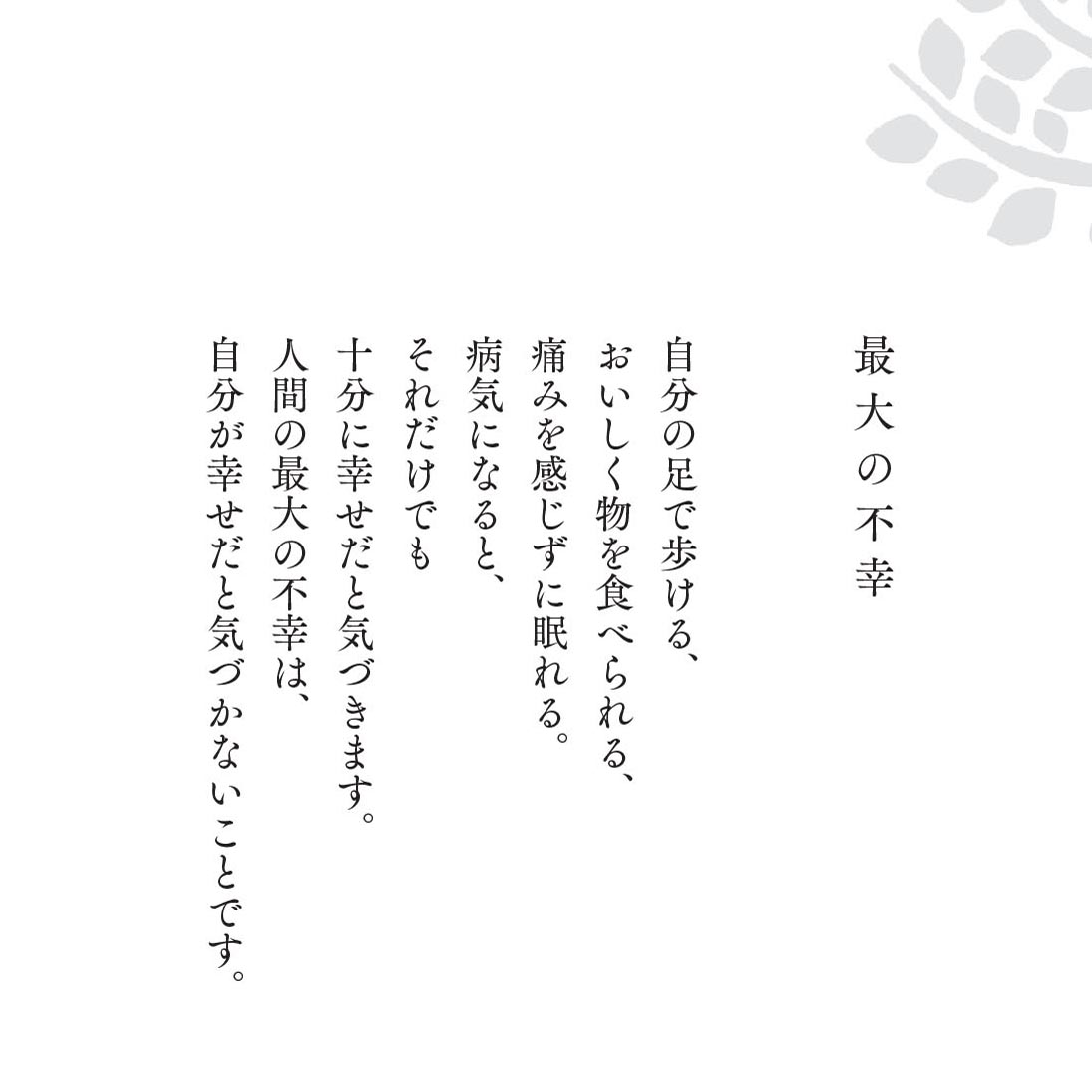 自分の足で歩ける、
おいしく物を食べられる、
痛みを感じずに眠れる。
病気になると、
それだけでも
十分に幸せだと気づきます。
人間の最大の不幸は、
自分が幸せだと気づかないことです。
『こころの深呼吸～気づきと癒しの言葉366』(教文館刊)
amazon.co.jp/dp/4764200368