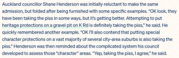 Auckland councillor Shane Henderson was initially reluctant to make the same admission, but folded after being furnished with some specific examples. “OK look, they have been taking the piss in some ways, but it’s getting better. Attempting to put heritage protections on a gravel pit on K Rd is definitely taking the piss,” he said. He quickly remembered another example. “OK I’ll also contend that putting special character protections on a vast majority of several city-area suburbs is also taking the piss.” Henderson was then reminded about the complicated system his council developed to assess those “character” areas. “Yep, taking the piss, I agree,” he said.