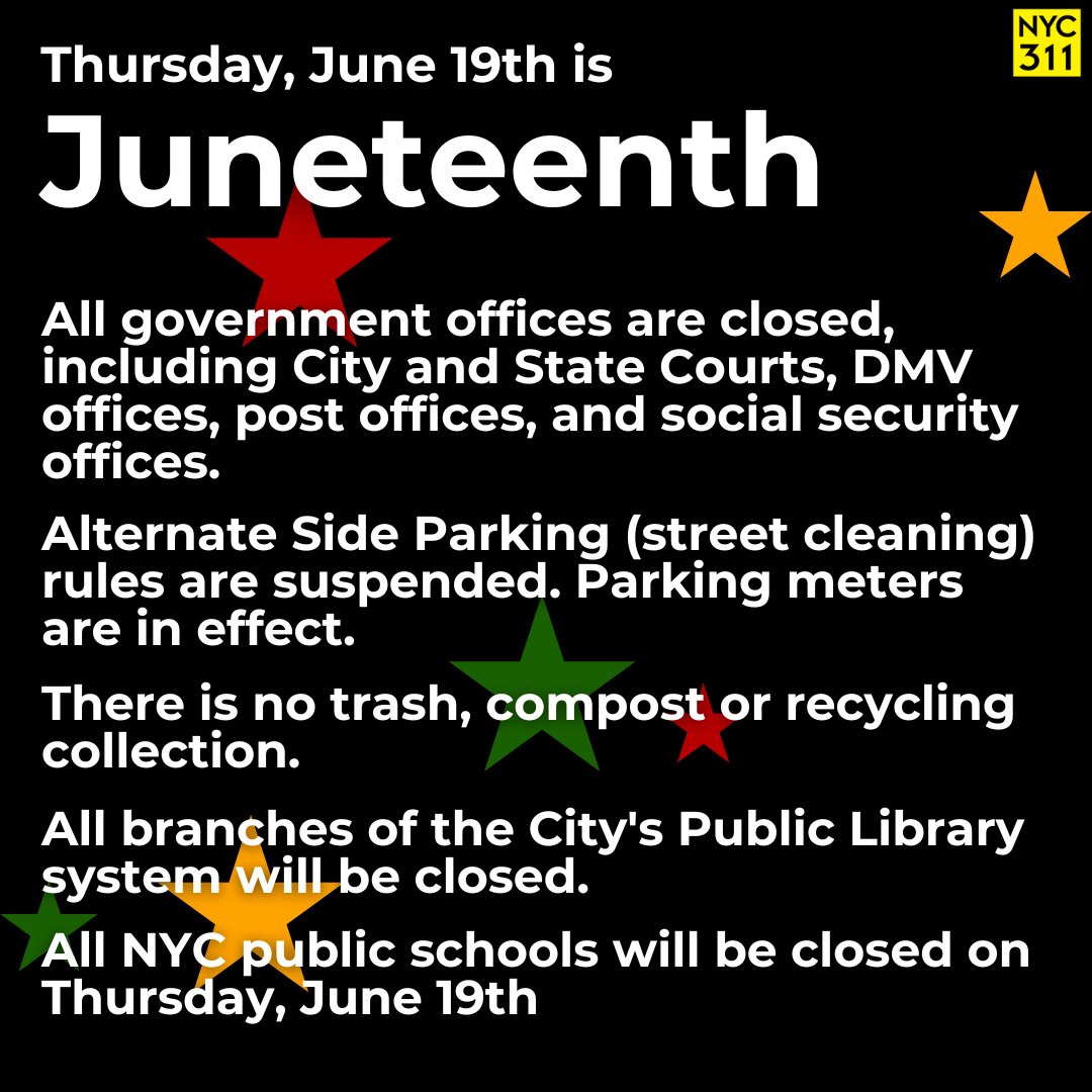 Thursday, June 19th is Juneteenth.

All government offices are closed.

🚗 Alternate Side Parking (street cleaning) rules are suspended. Parking meters are in effect.

All NYC public schools will be closed on Thursday, June 19th.

More info at on.nyc.gov/Juneteenth