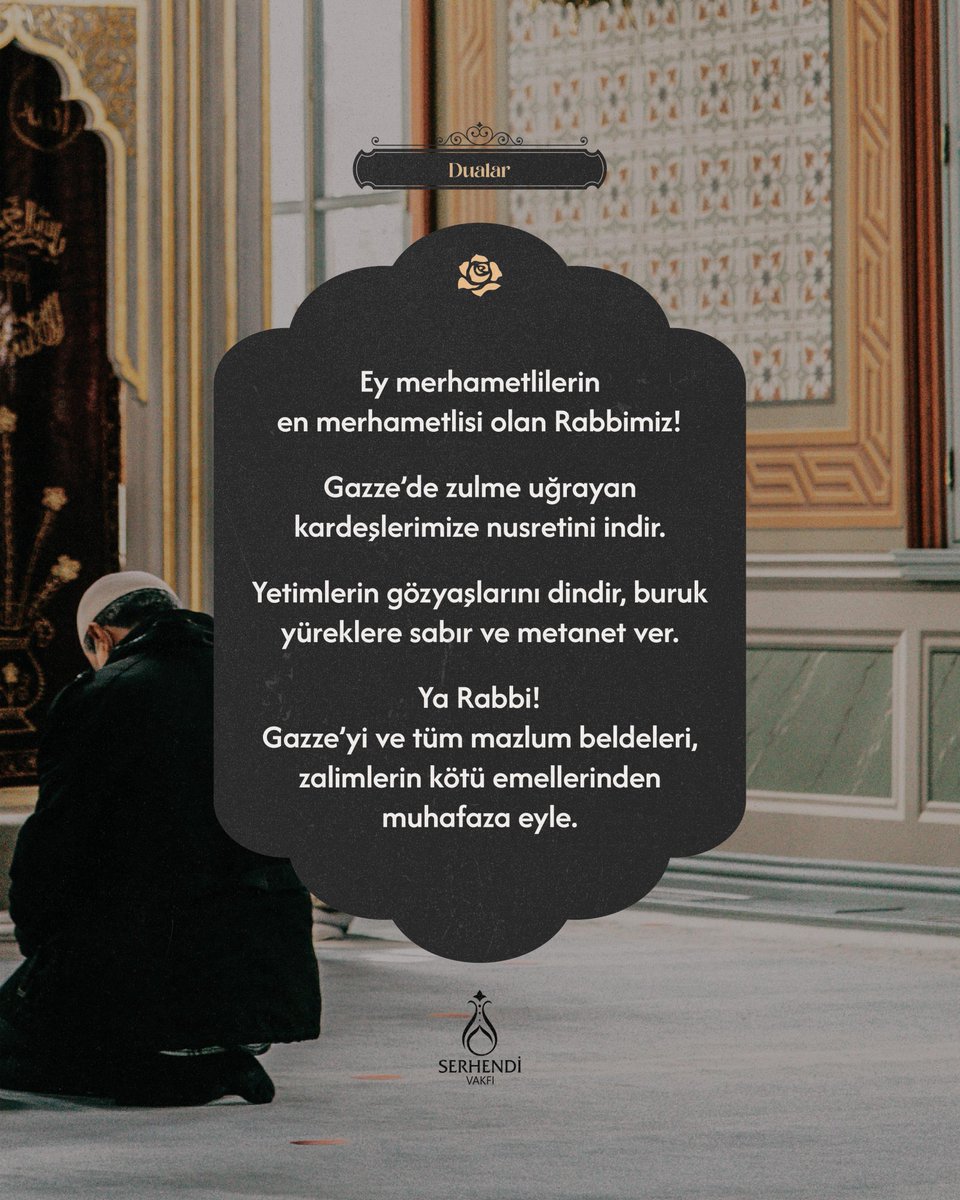 Ey merhametlilerin en merhametlisi olan Rabbimiz!
 
Gazze’de zulme uğrayan kardeşlerimize nusretini indir.
 
Yetimlerin gözyaşlarını dindir, buruk yüreklere sabır ve metanet ver.

Ya Rabbi!
 
Gazze’yi ve tüm mazlum beldeleri, zalimlerin kötü emellerinden muhafaza eyle.