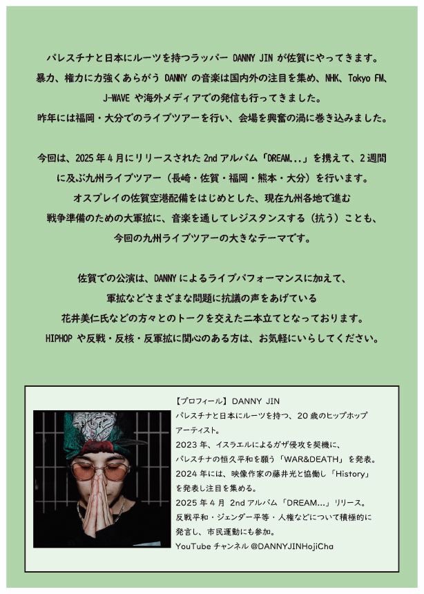 パレスチナにルーツを持ち、反戦や抵抗をテーマにした楽曲を発表しているラッパーのDANNY JINさんの佐賀市での公演が7/13(日)に開催されます、今年の4月には2ndアルバム“Dream...”もリリースされました、パレスチナや日本の軍拡について考えるトークも同時に行われます、どなたでもぜひお越しください