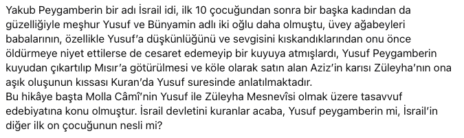 Yakub Peygamberin bir adı İsrail idi,
ilk 10 çocuğundan sonra  Yusuf ve Bünyamin adlı iki oğlu daha olmuştu, üvey ağabeyleri babalarının, özellikle Yusuf’a düşkünlüğünü ve sevgisini kıskandıklarından onu önce öldürmeye niyet ettilerse de cesaret edemeyip bir kuyuya atmışlardı,