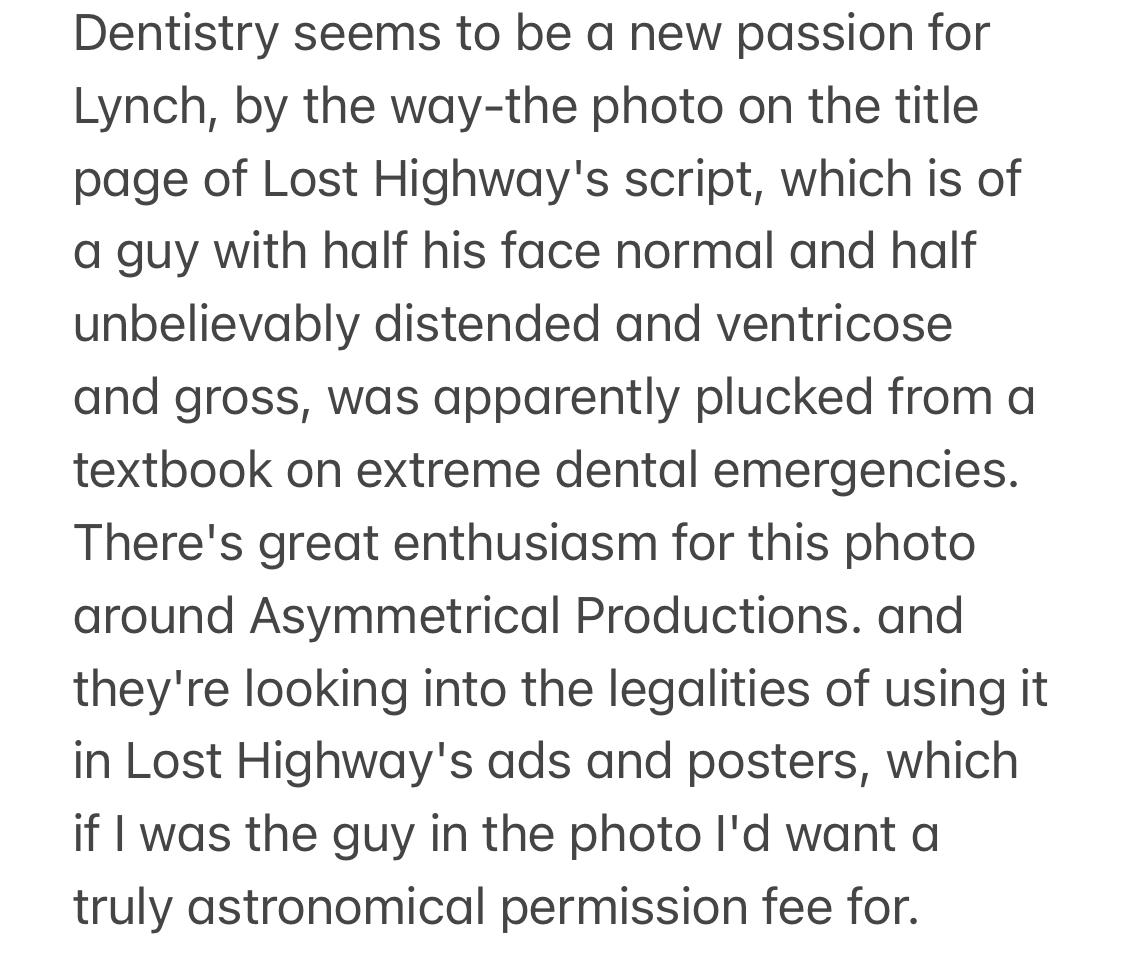 From David Foster Wallace's '96 article on David Lynch: "the photo on the title page of Lost Highway's script, which is of a guy with half his face normal &amp; half unbelievably distended and ventricose and gross, was apparently plucked from a textbook on extreme dental emergencies"
