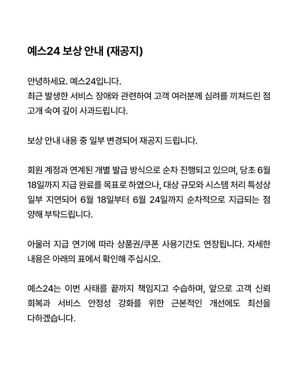 yes24_official's tweet photo. [예스24 보상 안내(변경)]

안녕하세요. 예스24입니다.

최근 발생한 서비스 장애와 관련하여 고객 여러분께 심려를 끼쳐드린 점 고개 숙여 깊이 사과드립니다.

회원 계정과 연계된 개별 발급 방식으로 순차 진행되고 있으며, 당초 6월 18일까지 지급 완료를 목표로 하였으나,
대상 규모와 시스템 처리 특성상 일부 지연되어 6월 18일부터 6월 24일까지 순차적으로 지급되는 점 양해 부탁드립니다.

아울러 지급 연기에 따라 상품권/쿠폰 사용기간도 연장됩니다. 자세한 내용은 아래의 표에서 확인해 주십시오.

보상 안내 내용 중 일부 변경되어 재공지 드립니다.

<변경된 부분> 
*전 회원 대상 보상 안내
└ 'YES상품권 5천원' 사용 가능 기간
└ (전) 6/19~7/6 → (후) 6/23~7/13

*구매 이력 회원 대상 추가 보상 안내
└ '무료 배송 쿠폰 1장' 사용 가능 기간
└ (전) 6/19~7/6 → (후) 6/24~7/13

예스24는 이번 사태를 끝까지 책임지고 수습하며, 앞으로 고객 신뢰 회복과 서비스 안정성 강화를 위한 근본적인 개선에도 최선을 다하겠습니다.