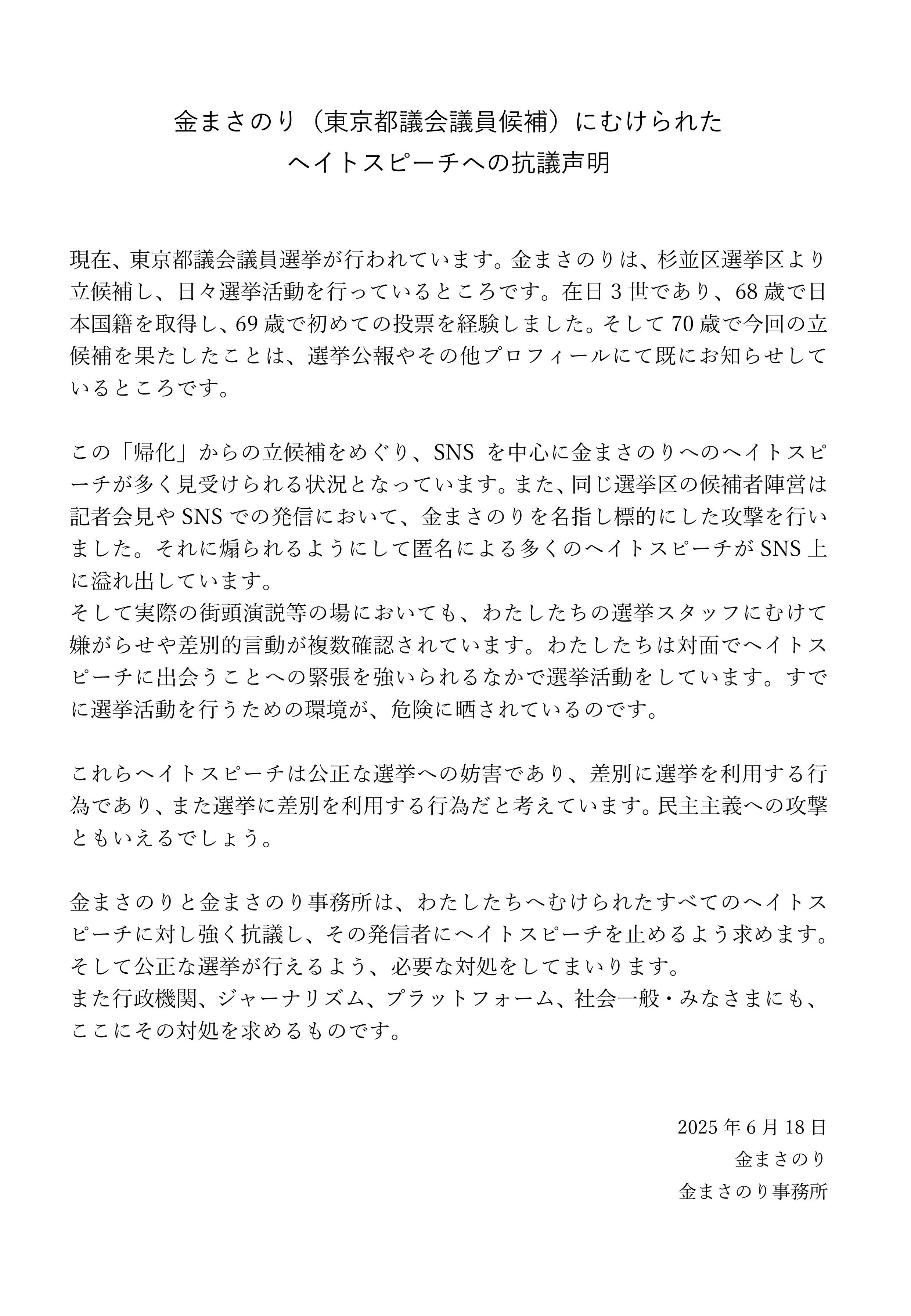 金まさのり（東京都議会議員候補）にむけられた<br/>ヘイトスピーチへの抗議声明<br/><br/><br/>現在、東京都議会議員選挙が行われています。金まさのりは、杉並区選挙区より立候補し、日々選挙活動を行っているところです。在日3世であり、68歳で日本国籍を取得し、69歳で初めての投票を経験しました。そして70歳で今回の立候補を果たしたことは、選挙公報やその他プロフィールにて既にお知らせしているところです。<br/><br/>この「帰化」からの立候補をめぐり、SNSを中心に金まさのりへのヘイトスピーチが多く見受けられる状況となっています。また、同じ選挙区の候補者陣営は記者会見やSNSでの発信において、金まさのりを名指し標的にした攻撃を行いました。それに煽られるようにして匿名による多くのヘイトスピーチがSNS上に溢れ出しています。<br/>そして実際の街頭演説等の場においても、わたしたちの選挙スタッフにむけて嫌がらせや差別的言動が複数確認されています。わたしたちは対面でヘイトスピーチに出会うことへの緊張を強いられるなかで選挙活動をしています。すでに選挙活動を行うための環境が、危険に晒されているのです。<br/><br/>これらヘイトスピーチは公正な選挙への妨害であり、差別に選挙を利用する行為であり、また選挙に差別を利用する行為だと考えています。民主主義への攻撃ともいえるでしょう。<br/><br/>金まさのりと金まさのり事務所は、わたしたちへむけられたすべてのヘイトスピーチに対し強く抗議し、その発信者にヘイトスピーチを止めるよう求めます。そして公正な選挙が行えるよう、必要な対処をしてまいります。<br/>また行政機関、ジャーナリズム、プラットフォーム、社会一般・みなさまにも、ここにその対処を求めるものです。<br/><br/><br/>2025年6月18日<br/>金まさのり<br/>金まさのり事務所<br/>