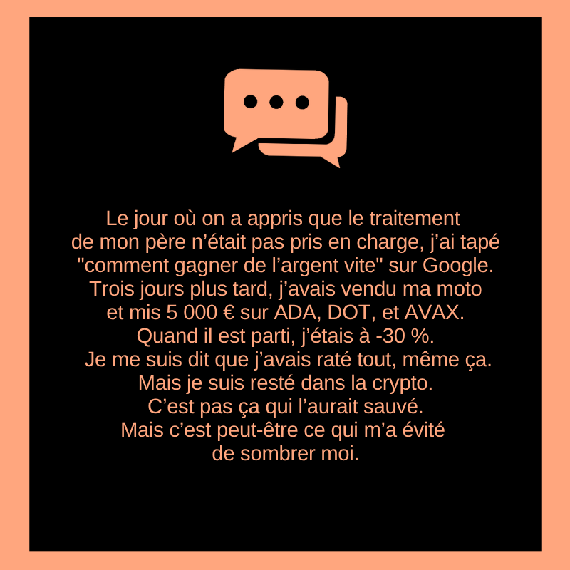 Le jour où on a appris que le traitement de mon père n’était pas pris en charge, j’ai tapé "comment gagner de l’argent vite" sur Google.
Trois jours plus tard, j’avais vendu ma moto et mis 5 000 € sur ADA, DOT, et AVAX.
Quand il est parti, j’étais à -30 %. Je me suis dit que