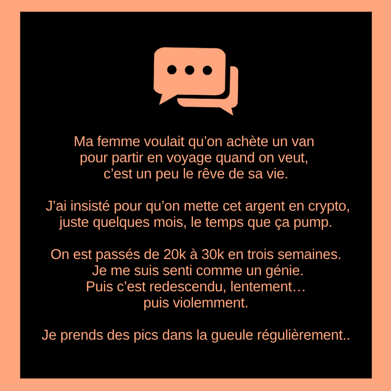 Ma femme voulait qu’on achète un van pour partir en voyage quand on veut, c’est un peu le rêve de sa vie.

J’ai insisté pour qu’on mette cet argent en crypto, juste quelques mois, le temps que ça pump.

On est passés de 20k à 30k en trois semaines.
Je me suis senti comme un
