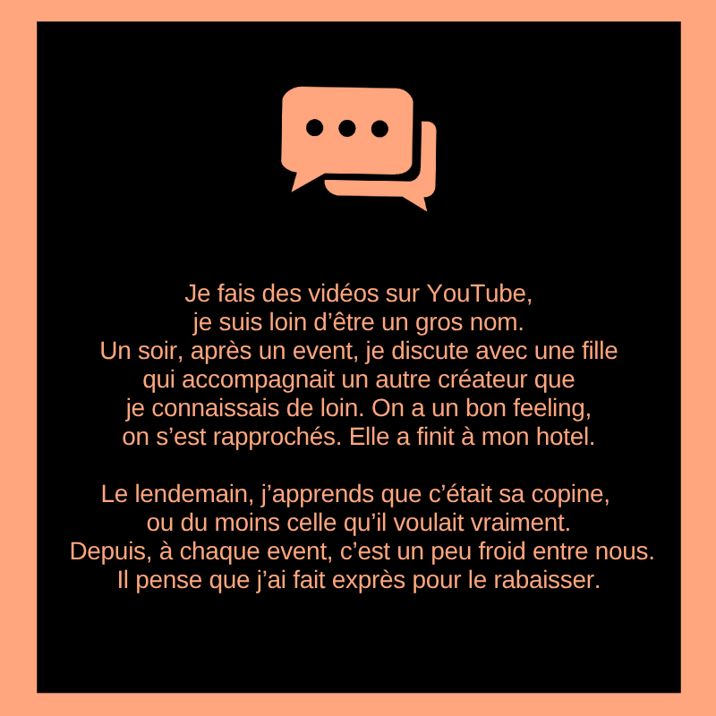 Je fais des vidéos sur YouTube, je suis loin d’être un gros nom.
Un soir, après un event, je discute avec une fille qui accompagnait un autre créateur que je connaissais de loin. On a un bon feeling, on s’est rapprochés. Elle a finit à mon hotel.

Le lendemain, j’apprends que