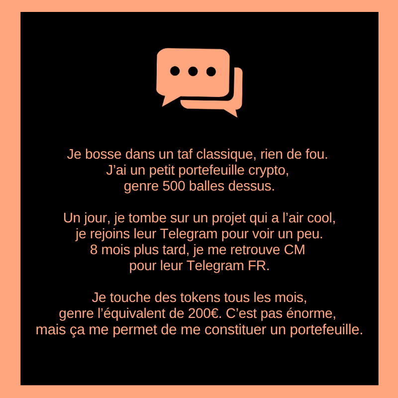 Je bosse dans un taf classique, rien de fou.
J’ai un petit portefeuille crypto, genre 500 balles dessus.

Un jour, je tombe sur un projet qui a l’air cool, je rejoins leur Telegram pour voir un peu.
8 mois plus tard, je me retrouve CM pour leur Telegram FR.

Je touche des tokens