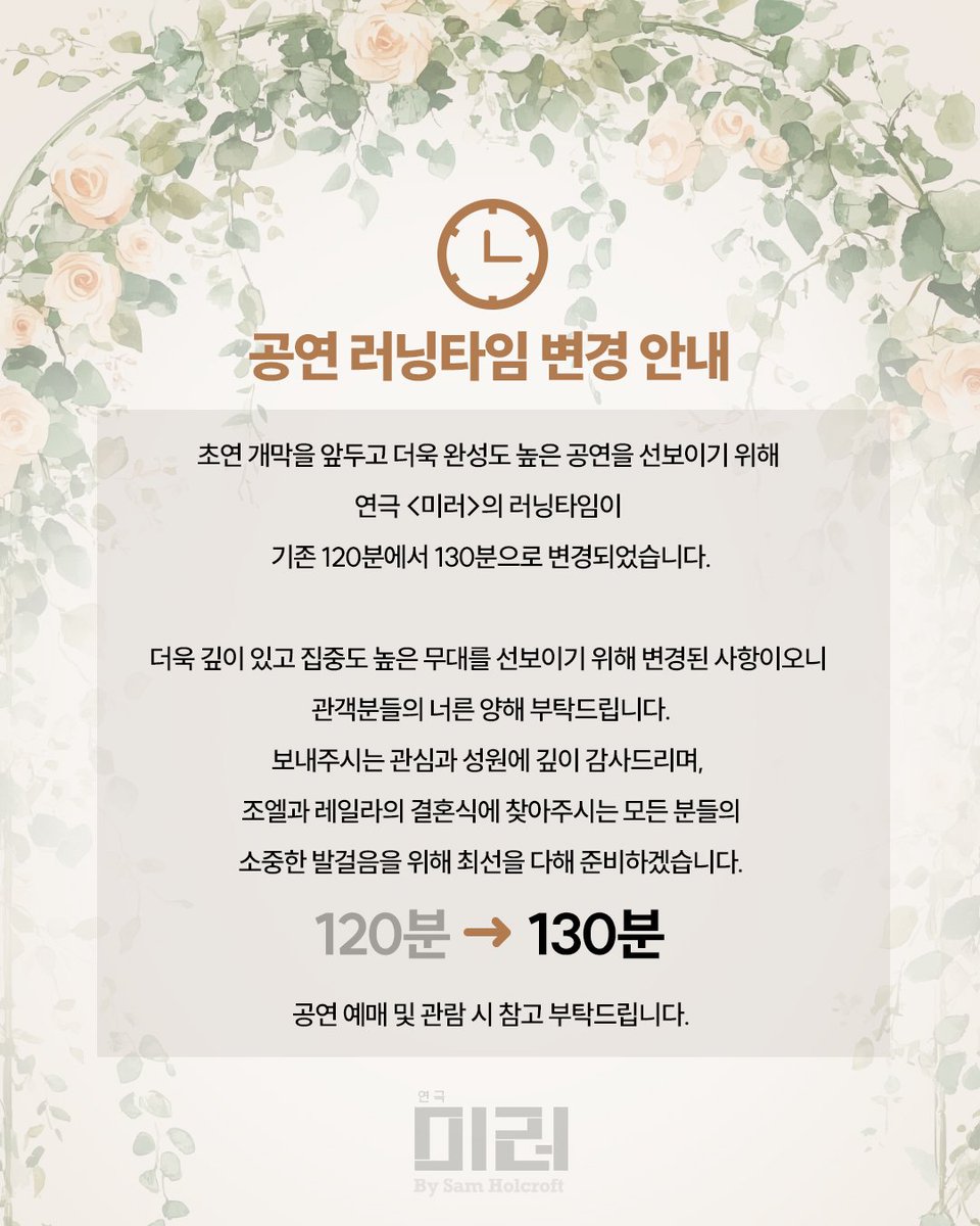 [#연극미러] 러닝타임 변경 안내

초연 개막을 앞두고 더욱 완성도 높은 공연을 선보이기 위해 연극 <미러>의 러닝타임이 기존 120분에서 130분으로 변경되었습니다.
관객분들의 너른 양해 부탁드립니다.

120분 ➡️ 130분

공연 예매 및 관람 시 참고 부탁드립니다. 
자세한 내용은 이미지를 확인해