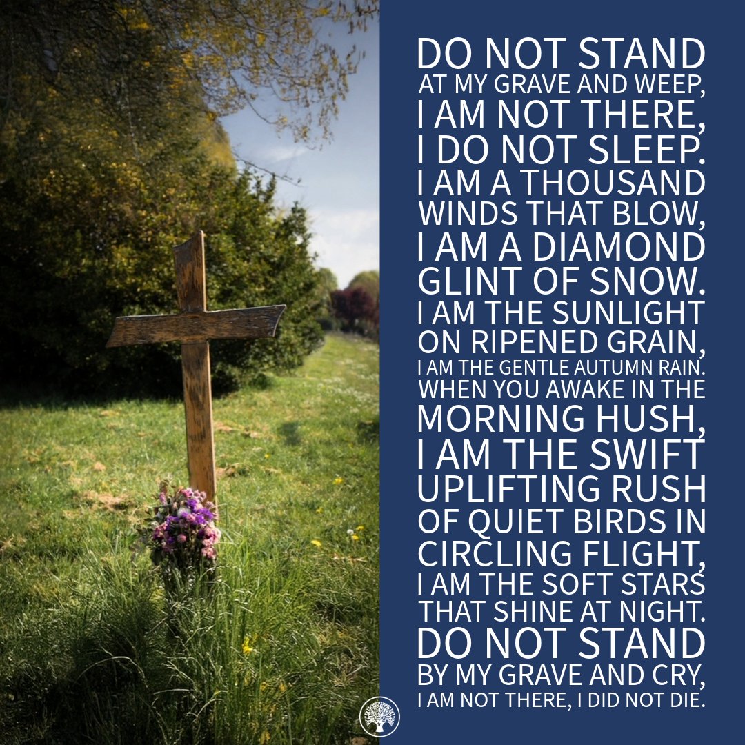 'Do not stand at my grave and weep, I am not there, I do not sleep. I am a thousand winds that blow, I am a diamond glint of snow.
I am the sunlight on ripened grain,
I am the gentle autumn rain...'
- Mary Elizabeth Fry.