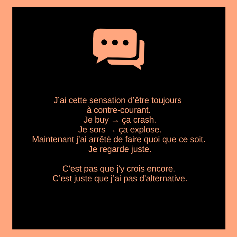 J’ai cette sensation d’être toujours à contre-courant.

Je buy → ça crash.
Je sors → ça explose.

Maintenant j’ai arrêté de faire quoi que ce soit. Je regarde juste. C’est pas que j’y crois encore. C’est juste que j’ai pas d’alternative.