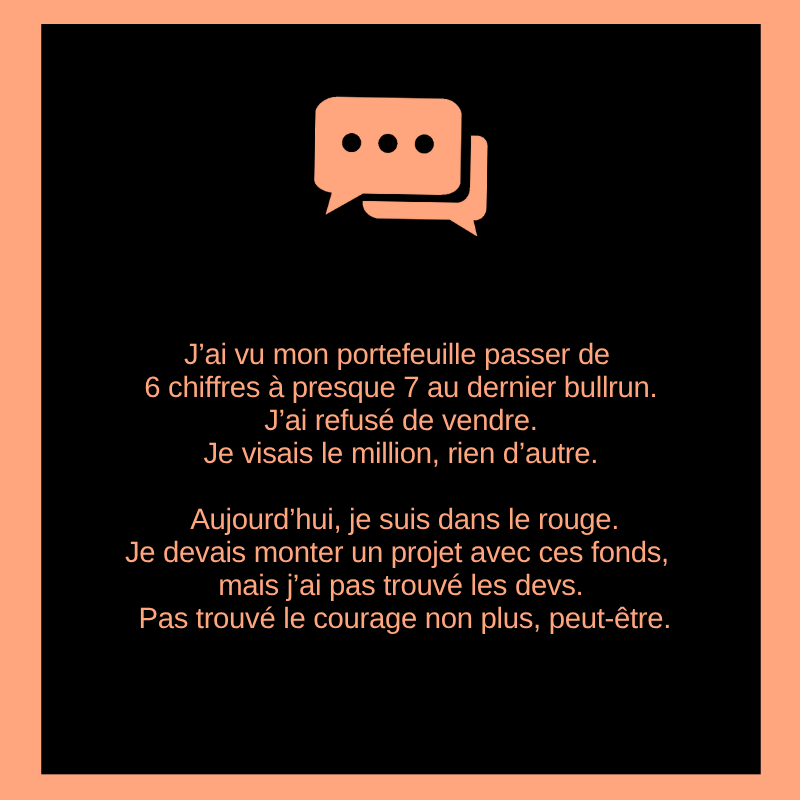 J’ai vu mon portefeuille passer de 6 chiffres à presque 7 au dernier bullrun. J’ai refusé de vendre. Je visais le million, rien d’autre.

Aujourd’hui, je suis dans le rouge.
Je devais monter un projet avec ces fonds, mais j’ai pas trouvé les devs. Pas trouvé le courage non plus,