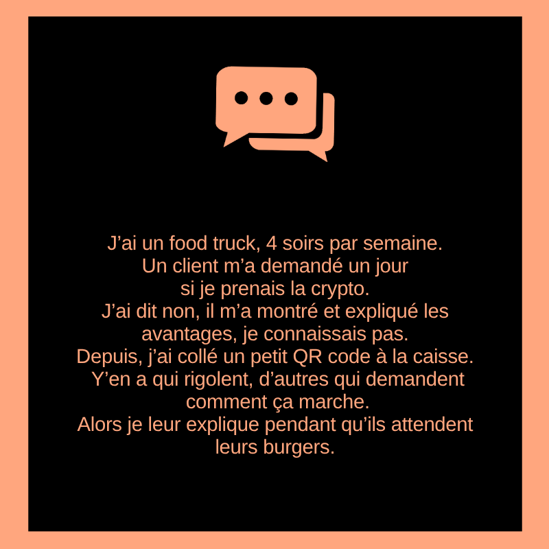 J’ai un food truck, 4 soirs par semaine.
Un client m’a demandé un jour si je prenais la crypto.
J’ai dit non, il m’a montré et expliqué les avantages, je connaissais pas. Depuis, j’ai collé un petit QR code à la caisse. Y’en a qui rigolent, d’autres qui demandent comment ça