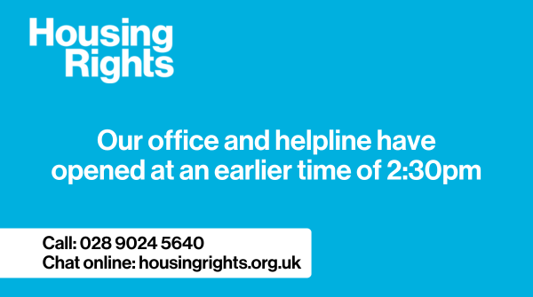 Our office and helpline have opened at an earlier time of 2:30pm.

If you need advice on your housing contact our helpline on 02890245640 or  chat online housingrights.org.uk.