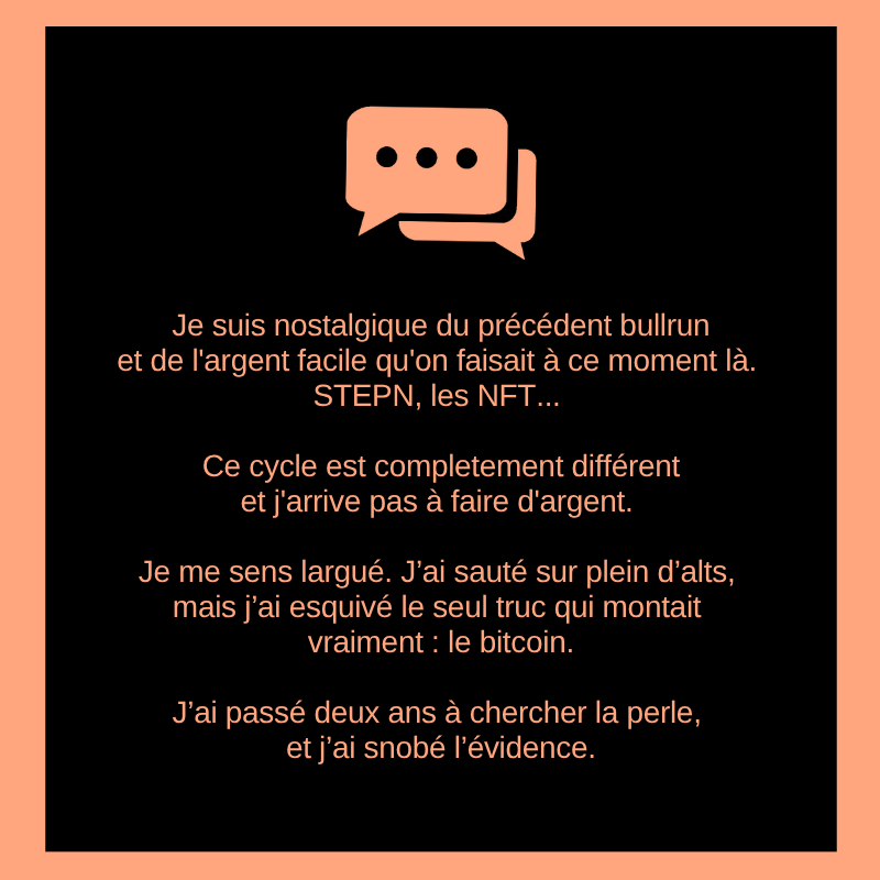 Je suis nostalgique du précédent bullrun et de l'argent facile qu'on faisait à ce moment là. STEPN, les NFT...

Ce cycle est completement différent et j'arrive pas à faire d'argent.

Je me sens largué. J’ai sauté sur plein d’alts, mais j’ai esquivé le seul truc qui montait