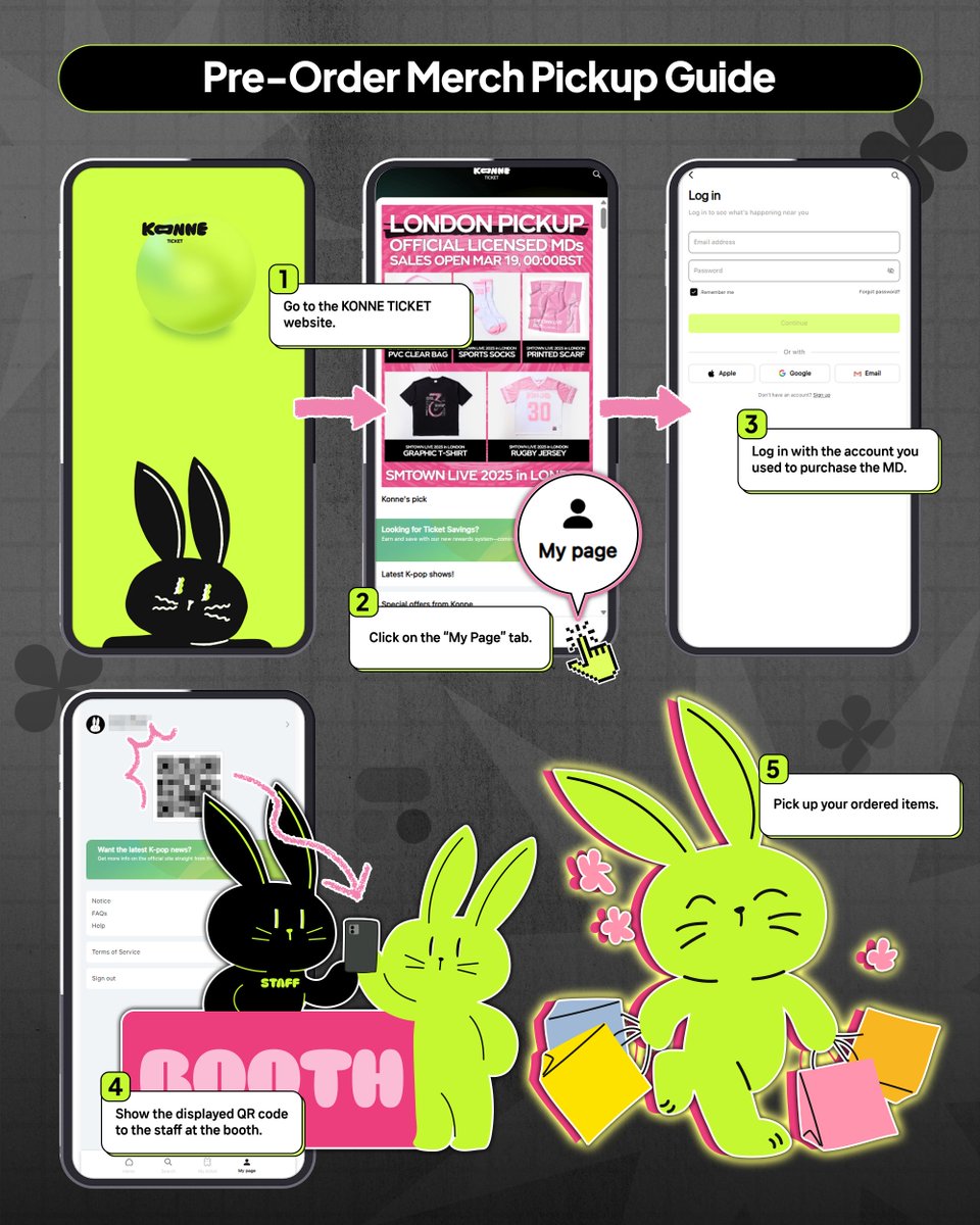 🔔Pre-Order Merch Pickup Guide🔔

💬 How to pickup your MD

STEP 1 : Go to the KONNE TICKET website
STEP 2 : Click on the “My Page” tab
STEP 3 : Log in with the account you used to purchase the MD
STEP 4 : Show the displayed QR code to the staff at the booth
STEP 5 : Pick up your