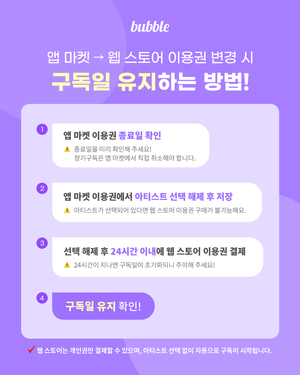 [📣] Web STORE 준비하기 STEP 2🧐

앱 마켓(구글 플레이, 앱 스토어)에서 웹 스토어 이동 시 구독일 유지하는 방법💡
복잡하지 않아요! 아래 두 가지만 기억해 주세요.

✅ 기존 앱 마켓 이용권에서 아티스트 선택 해제 후 저장
✅ 24시간 내 웹 스토어 이용권 결제

※ 기존 앱 마켓 이용권에서