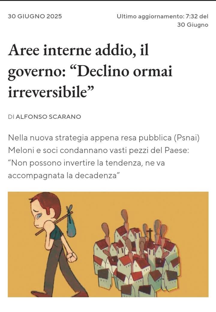 itsmeback_'s tweet photo. "DA LEGGERE. NEL SILENZIO TOTALE MEDIATICO E POLITICO STANNO PREPARANDO IL DECLINO IRREVERSIBILE DEL PAESE"...

Di Alberto Carnevale

C’è un passaggio, in un documento ministeriale pubblicato quasi in sordina all’inizio dell’estate, che dovrebbe far tremare le fondamenta della nostra Repubblica. È una frase contenuta a pagina 45 del nuovo Piano Strategico Nazionale delle Aree Interne 2021-2027 (PSNAI), approvato con grande ritardo e redatto tra le nebbie dei dipartimenti centrali. Si trova nell’“obiettivo 4: Accompagnamento in un percorso di spopolamento irreversibile”. E recita: “Queste aree non possono porsi alcun obiettivo di inversione di tendenza ma nemmeno essere abbandonate a se stesse. Hanno bisogno di un piano mirato che le accompagni in un percorso di cronicizzato declino e invecchiamento”.
Non è una battuta, né un refuso. È la nuova linea di indirizzo strategico dello Stato verso centinaia di Comuni italiani, per lo più montani, collinari o rurali. Si tratta di un cambio di paradigma silenzioso ma devastante: si rinuncia ufficialmente all’idea di invertire la tendenza allo spopolamento. Si pianifica il declino. Lo si accompagna. Lo si normalizza.
Per capire la portata della questione, bisogna risalire alla definizione di Aree Interne: sono quasi 4.000 Comuni italiani, sparsi in ogni regione, che si trovano lontani dai centri dove si concentrano servizi essenziali come sanità, istruzione e mobilità. Coinvolgono oltre 13 milioni di cittadini, il 23% della popolazione, distribuiti su quasi il 60% del territorio nazionale. In pratica, l’Italia profonda. Quella che custodisce boschi, pascoli, acque, borghi storici, comunità coese. E che oggi si vede diagnosticare una malattia terminale.
Nel PSNAI, approvato nel marzo 2025 ma diffuso solo ora, lo Stato compie una distinzione netta tra territori rilanciabili e territori senza speranza. I secondi, si legge, hanno una struttura demografica compromessa, con popolazione in forte declino e basse prospettive di sviluppo. E quindi, si conclude, non possono avere obiettivi di rilancio. Ma cosa significa, in pratica? Significa che non si investirà più per trattenere giovani o attrarne di nuovi. Che non si costruiranno più servizi in quei luoghi. Che si pianificherà una dignitosa decadenza: un welfare del tramonto che fornisca badanti e medicine, ma non opportunità né speranza.
Un gruppo di studiosi, amministratori e attivisti, riuniti il 12 giugno dal CERSTE, ha avuto il coraggio di dire le cose come stanno: questo documento è un verdetto, non una strategia. E viola in spirito l’articolo 3 della Costituzione, là dove parla dell’impegno della Repubblica a rimuovere gli ostacoli che limitano l’eguaglianza e la partecipazione di tutti i cittadini. Invece di rimuoverli, li si consacra. Si adottano criteri tecnici tempi di percorrenza, densità, indicatori statistici che ignorano la realtà sociale e culturale dei luoghi. Si dimentica che molte fragilità sono state indotte da scelte politiche e tagli strutturali. Che non si può misurare la vitalità di un borgo solo coi numeri dell’anagrafe.
Le implicazioni economiche sono enormi. Si accentua la polarizzazione tra città affollate e campagne abbandonate. Si crea un’Italia a doppia velocità dove le periferie non sono più nemmeno oggetto di recupero, ma di gestione passiva.

Via Loredana Caserta
https://t.co/gkxkadr12M

Continua nel primo commento⤵️