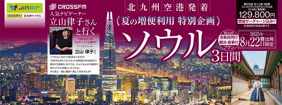立山律子と行く！夏のソウル3日間ツアー開催決定！！

この夏、CROSS FMの人気ナビゲーター・立山律子と一緒に韓国・ソウルを旅する特別ツアーが実現！

北九州空港⇔ソウル・仁川空港線の臨時増便（7月10日～8月24日）にあわせ、8月22日（金）出発・24日（日）帰国の2泊3日で実施されるこのツアー。