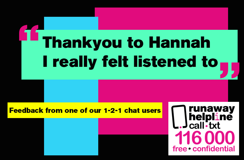 Runaway Helpline can help pass messages and facilitate 3-way-calls with  a family member, social worker or the police with you. One thing that we will always do you for is listen. If you need someone to talk to in confidence or anonymously , we are here for you. Call/txt 116 000