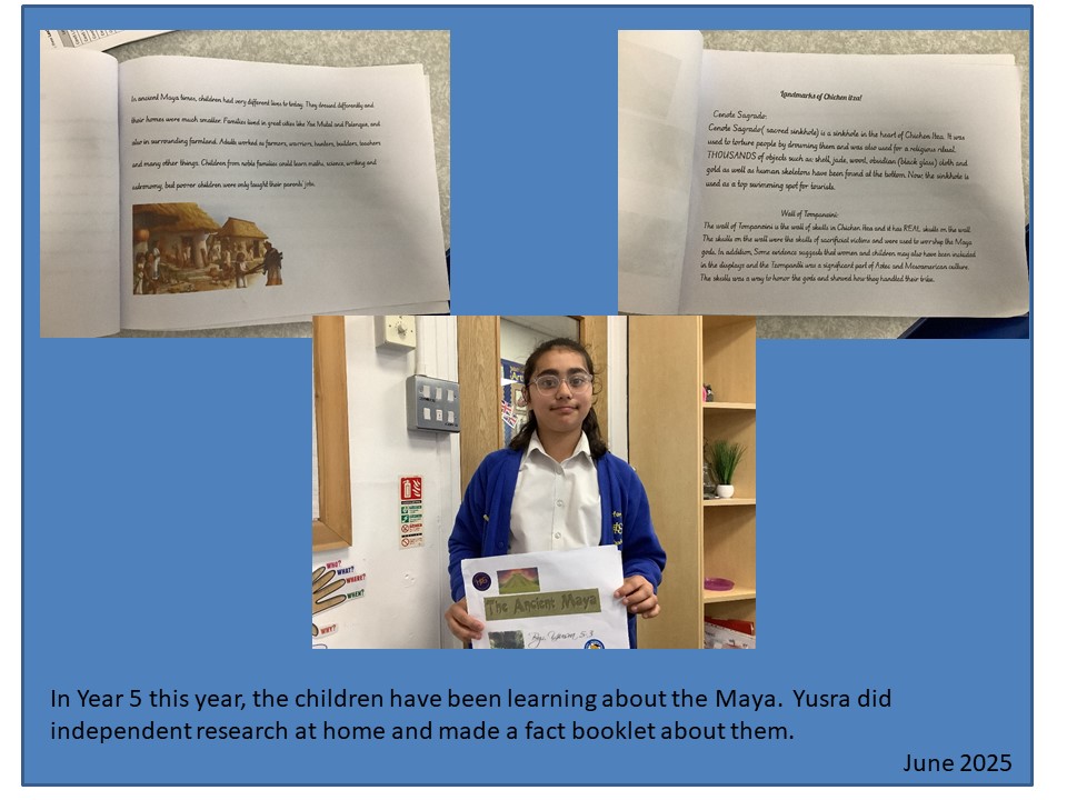 In Year 5 this year, the children have been learning about the Maya. Yusra has been doing independent research at home and has made a fascinating fact booklet about them.