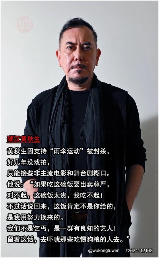 🔥黄秋生因挺“雨伞运动”被封杀，
 好几年没戏拍，
 只能接些非主流电影和舞台剧糊口。
 他说：“如果吃这碗饭要出卖尊严，
 对不起，这碗饭太贵，我吃不起！
 不过话说回来，这饭肯定不是你给的，
 是我用努力换来的。 
我们不是乞丐，
是一群有良知的艺人！
 留着这话，
去吓唬那些吃惯狗粮的人去。”