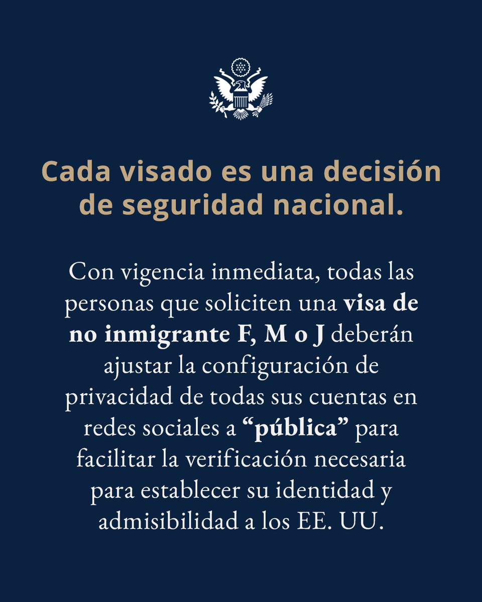 CADA VISADO ES UNA DECISIÓN DE SEGURIDAD NACIONAL 🇺🇸🛂

Con vigencia inmediata, todas las personas que soliciten una visa de no inmigrante F, M o J deberán ajustar la configuración de privacidad de todas sus cuentas en redes sociales a “pública” para facilitar la verificación