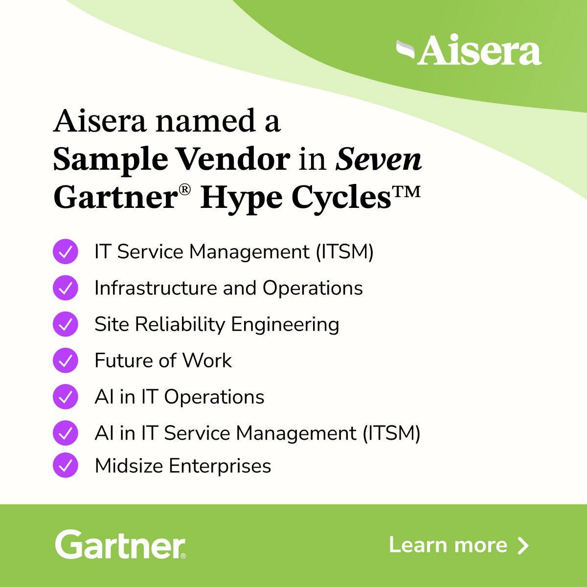 🚀 Big news! Aisera is recognized in seven Gartner® Hype Cycle™ reports:

✔️ AI in IT Operations
✔️ AI in IT Service Management (ITSM)
✔️IT Service Management (ITSM)
✔️ Infrastructure and Operations
✔️ Site Reliability Engineering
✔️ Future of Work 
✔️ Midsize Enterprises