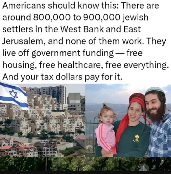 من ٨٠٠ الى ٩٠٠ الف يهودي امريكى بتصرف عليهم حكومة العم سام للذهاب للاستيطان فى الضفة الغربية ، لا يعملون باى وظيفة ويتقادون مرتبات من دافعى الضرائب الامريكان فقط لترويع وسرقة منازل الفلسطينيين هناك وقتلهم اذا لزم الامر