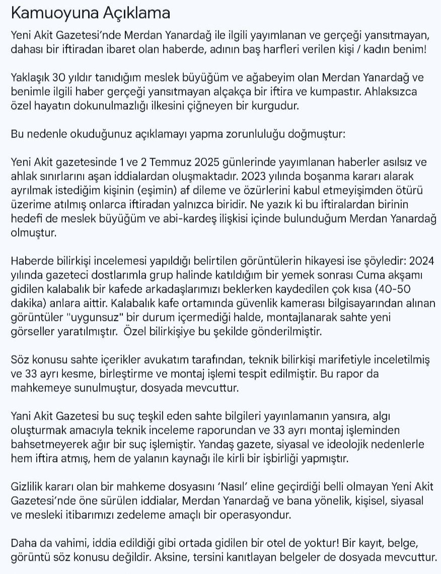 ilaydacokuslu's tweet photo. Kamuoyuna Açıklama 

Yeni Akit Gazetesi’nde Merdan Yanardağ ile ilgili yayımlanan ve gerçeği yansıtmayan, dahası bir iftiradan ibaret olan haberde, adının baş harfleri verilen kişi / kadın benim!

Yaklaşık 30 yıldır tanıdığım meslek büyüğüm ve ağabeyim olan Merdan Yanardağ ve benimle ilgili haber gerçeği yansıtmayan alçakça bir iftira ve kumpastır. Ahlaksızca özel hayatın dokunulmazlığı ilkesini çiğneyen bir kurgudur. 

Bu nedenle okuduğunuz açıklamayı yapma zorunluluğu doğmuştur: 

Yeni Akit gazetesinde 1 ve 2 Temmuz 2025 günlerinde yayımlanan haberler asılsız ve ahlak sınırlarını aşan iddialardan oluşmaktadır. 2023 yılında boşanma kararı alarak ayrılmak istediğim kişinin (eşimin) af dileme ve özürlerini kabul etmeyişimden ötürü üzerime atılmış onlarca iftiradan yalnızca biridir. Ne yazık ki bu iftiralardan birinin hedefi de meslek büyüğüm ve abi-kardeş ilişkisi içinde bulunduğum Merdan Yanardağ olmuştur.  

Haberde bilirkişi incelemesi yapıldığı belirtilen görüntülerin hikayesi ise şöyledir: 2024 yılında gazeteci dostlarımla grup halinde katıldığım bir yemek sonrası Cuma akşamı gidilen kalabalık bir kafede arkadaşlarımızı beklerken kaydedilen çok kısa (40-50 dakika) anlara aittir. Kalabalık kafe ortamında güvenlik kamerası bilgisayarından alınan görüntüler "uygunsuz" bir durum içermediği halde, montajlanarak sahte yeni görseller yaratılmıştır.  Özel bilirkişiye bu şekilde gönderilmiştir. 

Söz konusu sahte içerikler avukatım tarafından, teknik bilirkişi marifetiyle inceletilmiş ve 33 ayrı kesme, birleştirme ve montaj işlemi tespit edilmiştir. Bu rapor da mahkemeye sunulmuştur, dosyada mevcuttur. 

Yani Akit Gazetesi bu suç teşkil eden sahte bilgileri yayınlamanın yansıra, algı oluşturmak amacıyla teknik inceleme raporundan ve 33 ayrı montaj işleminden bahsetmeyerek ağır bir suç işlemiştir. Yandaş gazete, siyasal ve ideolojik nedenlerle hem iftira atmış, hem de yalanın kaynağı ile kirli bir işbirliği yapmıştır. 

Gizlilik kararı olan bir mahkeme dosyasını ‘Nasıl’ eline geçirdiği belli olmayan Yeni Akit Gazetesi’nde öne sürülen iddialar, Merdan Yanardağ ve bana yönelik, kişisel, siyasal ve mesleki itibarımızı zedeleme amaçlı bir operasyondur.

Daha da vahimi, iddia edildiği gibi ortada gidilen bir otel de yoktur! Bir kayıt, belge, görüntü söz konusu değildir. Aksine, tersini kanıtlayan belgeler de dosyada mevcuttur. 

Diğer taraftan, 2 yıla yakındır boşanma sürecindeyim. Söz konusu edilen tarihten çok önce aldığım bu boşanma kararımda Merdan Yanardağ'ın bir etkisi ve katkısı olmadığı gibi, başlangıçta bir bilgisi de yoktu.  Barışma ve özür dileme girişimlerini kabul etmediğim kişinin hırs ve intikam güdüleriyle attığı son iftira ne yazık ki bu olmuştur. Benim açımdan söylemesi utanç verici ve zor olsa da şiddet görmüş bir kadınım. Bu ve başka pek çok sebeple ayrılmak isteyen, boşanma davasını açan, hatta soyadını dahi mahkeme sonucunu beklemeden reddeden, kimliğinden sildiren kişi benim. 

Bütün üzüntüm, beni, Merdan Yanardağ ağabeye yönelik bir kumpasın ve iftiranın aracı haline getirmeye çalışmalarıdır. Bu çirkin girişime izin vermeyeceğim.

Söz konusu haberde Kişisel Verilerin Korunması Kanunu (KVKK) açıkça ihlal edilmiş, gizlilik kararı çiğnenmiştir. Bu, ağır bir hukuki suç olduğu gibi açık bir ahlaksızlıktır. 

İlgili yalan haber, özel hayatı tarumar etmeye yöneliktir. Bu bilgileri ahlaksızca servis edenler, yayanlar ve yayınlayanlar hakkında tüm yasal haklarımı sonuna kadar kullanacağım. Avukatım bugün itibarıyla kişi/kişiler ve gazete hakkında hem cezai, hem de tazminat davası sürecini başlatmış bulunuyor.

Hayatı boyunca kimseye boyun eğmeyen ve şerefiyle yaşayan biriyim. Yaklaşık 30 yıllık gazeteciyim ve 18 yaşında bir çocuk annesiyim. Bana ve yıllardır tanıdığım Merdan Bey’e ahlaksız yolla itibar suikastı yapılmasına asla izin vermeyeceğim. 

Bu süreçte kamuoyunun sağduyusuna, meslektaşlarımın hukuka ve meslek etik ilkelerine bağlı kalacağına inanmak isterim.

Saygılarımla, 
2 Temmuz 2025
İlayda Kamer Çokuslu