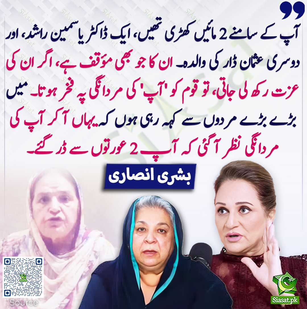 آپ کے سامنے 2 مائیں کھڑی تھیں، ایک ڈاکٹر یاسمین راشد، اور دوسری عثمان ڈار کی والدہ۔ ان کا جو بھی مؤقف ہے، اگر ان کی عزت رکھ لی جاتی، تو قوم کو 'آپ' کی مردانگی پہ فخر ہوتا۔ میں بڑے بڑے مردوں سے کہہ رہی ہوں کہ یہاں آ کر آپ کی مردانگی نظر آ گئی کہ آپ 2 عورتوں سے ڈر گئے۔ بشری انصاری