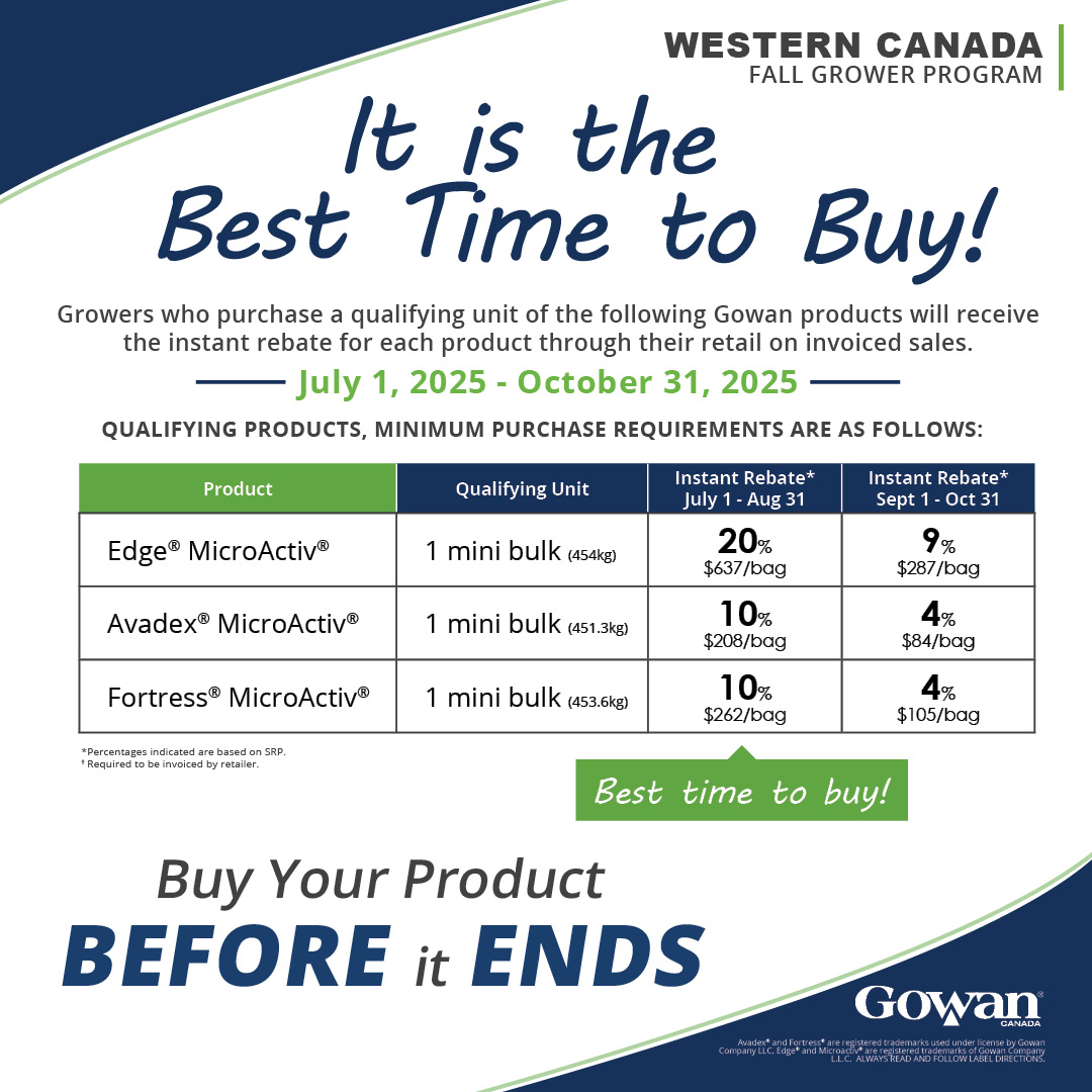 GOWAN'S GROWER PROGRAM IS BACK! 
This July and August, it's the best time to buy Avadex, Edge and Fortress MicroActiv. Make sure to speak with your local retailer or Gowan representative how to take advantage of this opportunity and plan your approach on weed management.
