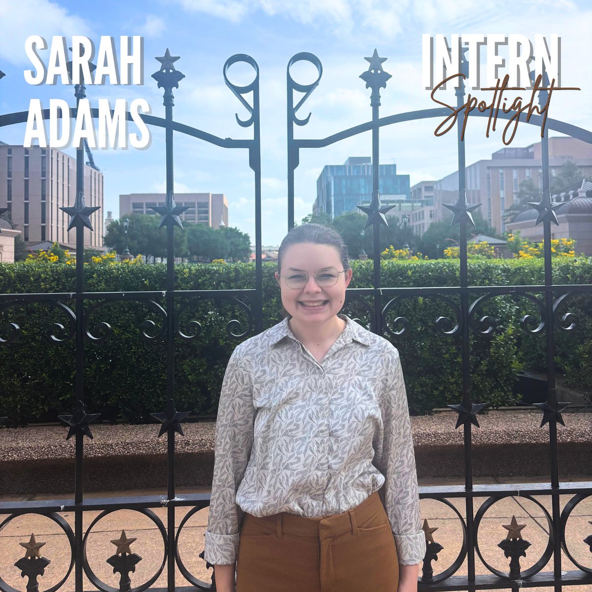 Meet Sarah Adams, one of our legislative interns working in the office this summer. She is originally from Cedar Park, Texas, and is pursuing a bachelor's degree in Government with a minor in Sociology at UT Austin. After graduation, she hopes to pursue a career in Politics.