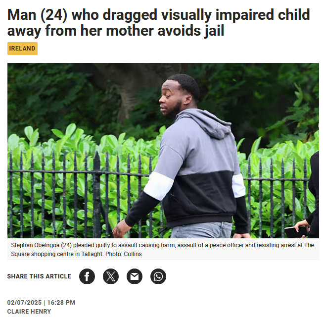 keira_con's tweet photo. Ireland is truly Fcked, 

The guy was on bail and attacked a young girl.

Mental illness card is played, the same guy was flashing in hospital so obviously a pervert. 

God knows what the poor young girl went through or her parents, I am sure one of the guards had many sleepless nights waiting for test results after He spat a mixture of blood and saliva into their face, but despite all this he was let off ! He is now on his 7th conviction.

Man (24) who dragged visually impaired child away from her mother avoids jail

A man who dragged a visually impaired child away from her mother has been given a suspended sentence.

Dublin Circuit Criminal Court heard that Stephan Obelngoa (24) of  Deerpark Road, Tallaght, Dublin 24, pleaded guilty to assault causing  harm, assault of a peace officer and resisting arrest at The Square,  Tallaght. Dublin, on October 2nd, 2023. He has six previous convictions  and was on bail at the time of this offence.

Judge Sinead Ni Chulachain handed down a one year prison sentence but suspended it in full on strict conditions.

Obelngoa was suffering from a mental illness at the time and had not been taking his medication, the court heard.

Garda Sergeant Gemma Collins told Shaun Smyth, BL, prosecuting, that  an 11-year-old girl, her mother and little brother were leaving the  shopping centre on the day in question when they noticed a man later  identified as Obelngoa. He was topless, and the mother described his  movements as “unnerving” and said he seemed “aggressive”.

The court heard the mother intended to walk on and avoid Obelngoa,  but she suddenly noticed that her daughter had disappeared from her  peripheral vision.

The woman turned around and saw her visually impaired daughter being  dragged away by Obelngoa. The little girl was screaming, crying and  struggling to get away.

The mother described her daughter as “bouncing off the ground”. Obelngoa then threw the girl into a concession stand.

Gda Sgt Collins said two security guards immediately subdued  Obelngoa. When gardaí arrived, they found Obelngoa was shouting, roaring  and aggressive as he was being restrained.

He then spat a mixture of blood and saliva into the face of one of  the gardai. As gardaí were trying to place handcuffs on Obelngoa, he  tried to bite them.

Specialist gardaí interviewed the young girl, and she described to  them “being dragged like a doll and being dragged on the floor”. She  said, “I thought he was going to drag me away forever and would kidnap  me”.

The girl was examined the following day by a doctor, and a medical  report stated she suffered minor spinal soft tissue tenderness and  abrasions. The court heard the young girl had trouble sleeping and was  extremely anxious in public places like shopping centres afterwards.

Gda Sgt Collins agreed with Ciara Ní Ghabhann BL, defending, that  gardaí were unable to interview her client after he was arrested, as he  was made an involuntary patient in Tallaght Hospital, where he remained  for a period of time.

The garda agreed with counsel that CCTV footage obtained by the gardaí shows that the incident lasted a matter of seconds.

Ms Ní Ghabhann said her client suffers from schizophrenia and is  given antipsychotic medication every three months. She said at the time  of this incident, Obelngoa had been off his medications for six months  and was self-medicating with cannabis.

Counsel said her client is currently under the supervision of the  Probation Services and has undertaken community response programmes. The  Probation Services have said he is at low risk of reoffending.

She said Obelngoa has written letters of apology to both the garda  and the young girl in this case, outlining his sincere remorse. He does  not have a clear memory of the incident, but when shown the CCTV  footage, he was embarrassed.

She asked the court to take into account that her client was quite  young and had an acute mental health issue when this offence was  committed. She said her client has taken steps to ensure that nothing  like this will ever happen again.

At a hearing last month Judge Ni Chulachain said, “these are very  serious offences,” and adjourned the case for two weeks to consider her  sentences and read all documents handed into court.

In sentencing the judge noted that the injured party was walking past  him with her mother when he threw her into a concession stand and had  to be pepper sprayed.

The judge asked Sgt Collins to explain to the injured party “that we  can’t punish people for things that aren’t their own fault” and that “if  he takes his medication - he’s never going to come near her again.” “It  must be very strange to her that he is not going into prison,” the  judge added.

She said the onus was on the defence to establish their client was  suffering from a mental illness and that she was satisfied they had done  so. She noted he was unmedicated for six months and was displaying his  genitalia in public while in hospital.

Judge Ni Chulachain noted his mental state at the time but said it “does not reduce all your culpability,” she said.

She said the appropriate sentence was 18 months but she had to take  account of his guilty plea which saved the injured party giving evidence  at her young age.

The judge noted he was 24 and was in college but dropped out and was  on bail for six offences but there was a “positive” probation report and  he was at low risk of reoffending if he continued on the same path.

She imposed one-year imprisonment term to run concurrently on each of  the assault charges but in view of the effect prison would have on him,  she suspended it for two years on strict conditions.