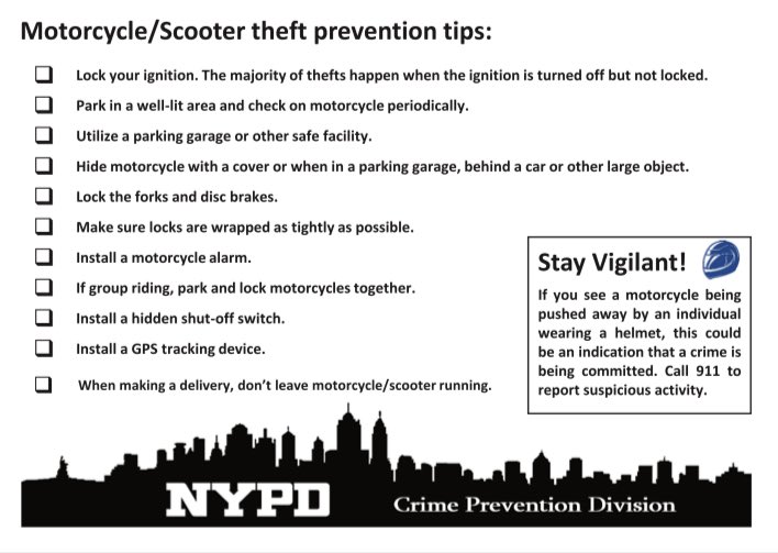 If you own a motorcycle or scooter, please review the following tips to prevent a theft. Turn off and lock the ignition every time when parking, and consider using an alarm or GPS tracking system. Park in a well-lit area and check on your vehicle often.