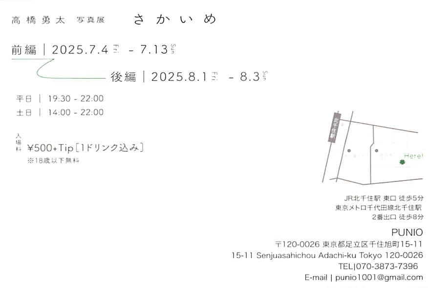 在学生の写真展です。
高橋勇太
さかいめ
前編 2025.7.4 - 7.13
後編 2025.8.1 - 8.3
平日 19:30 - 22:00
土日 14:00 - 22:00（7/6のみ18:00 - ）
足立区千住旭町15-11
PUNIO
入場料￥500+Tip（1ドリンク込み）
18才以下無料