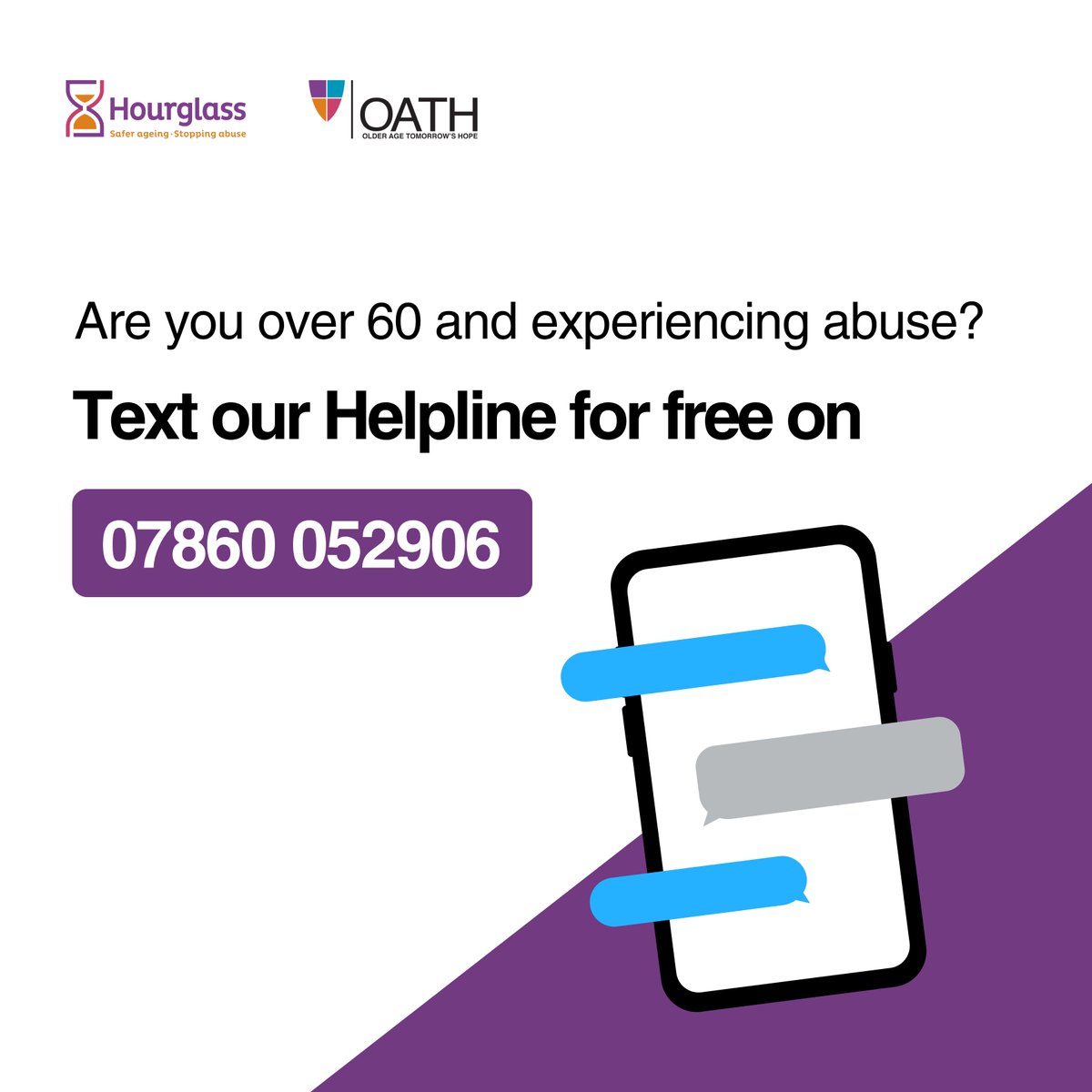 Are you over 60 and experiencing abuse?

Text our free helpline to speak to a live member of our team, offering support, guidance and advice.

Text us on 07860 052906 - available from 9am-5pm, from Monday to Friday.

#StoppingAbuse #Hourglass #SaferAgeing #Helpline #Charity