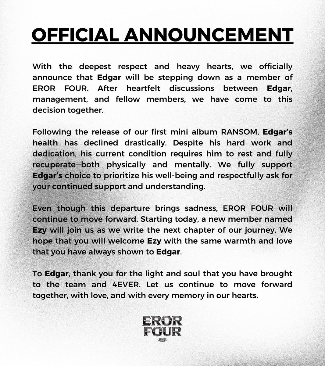 ㅤㅤ

ㅤ EROR FOUR ANNOUNCEMENT ✮⋆.
ㅤ࿇ ══━━━━✥◈✥━━━━══ ࿇

We officially announce that Edgar has stepped down from EROR FOUR for health reasons. We fully support his decision and thank him for the memories. Moving forward, Ezy joins as our newest member.

ㅤㅤ