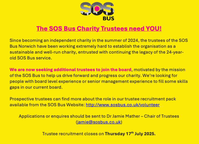 SOS BUS, Norwich (@sosbusnorwich) on Twitter photo Find out more about the role in our trustee recruitment pack available from the SOS Bus Website: sosbus.co.uk/volunteer
Applications or enquires should be sent to Dr Jamie Mather – Chair of Trustees (jamie@sosbus.co.uk) Trustee recruitment closes on Thursday 17th July 2025. Find out more about the role in our trustee recruitment pack available from the SOS Bus Website: sosbus.co.uk/volunteer
Applications or enquires should be sent to Dr Jamie Mather – Chair of Trustees (jamie@sosbus.co.uk) Trustee recruitment closes on Thursday 17th July 2025.