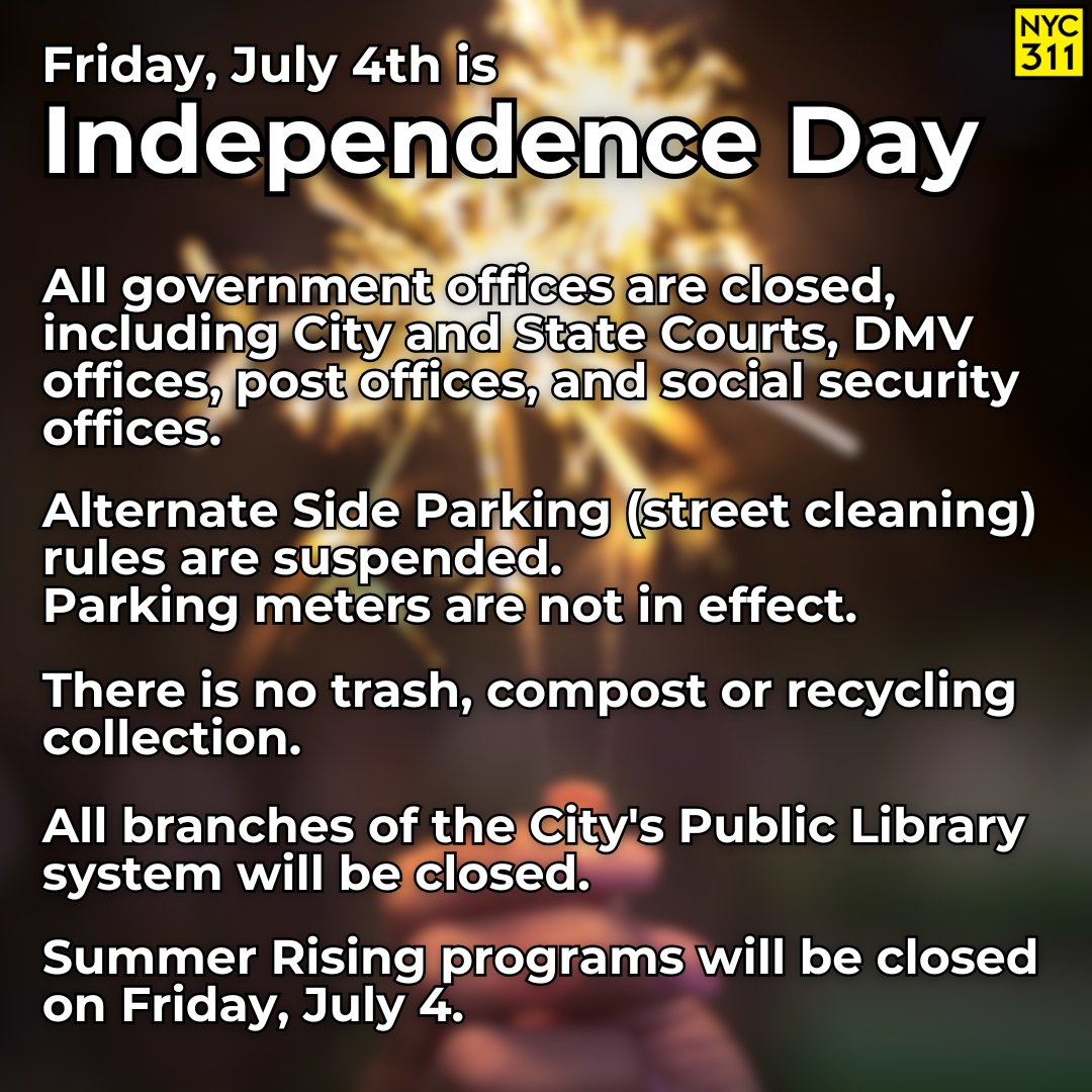 Friday, July 4, is Independence Day.

All government offices are closed.

Alternate Side Parking rules are suspended.

You do not have to pay the parking meter.

There is no trash, compost, or recycling collection on Independence Day.

More info: on.nyc.gov/IndependenceDay