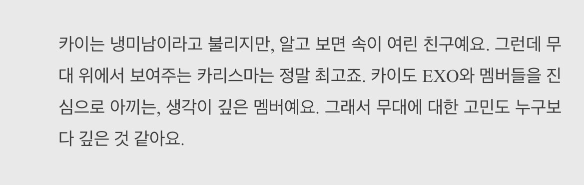 Q.EXOメンバーの長所
🐧｢カイは冷美男と呼ばれていますが、知ってみると内面が繊細な友達です。けれども舞台の上で見せるカリスマは本当に最高でしょう。カイとEXOのメンバー達を心から大切にしている、考えが深いメンバーです。なのでステージに対する悩みも誰よりも深いと思います。｣(2016)