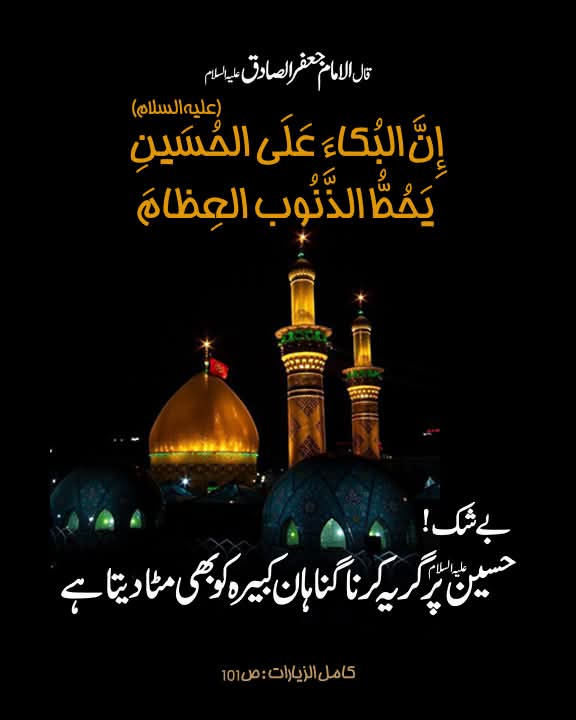 قال الامام جعفر الصادق علیہ السلام:

إِنَّ البُکاءَ عَلَی الحُسَینِ (علیه‌السلام) یَحُطُّ الذُّنوبَ العِظامَ

بے شک، حسین علیہ السلام پر گریہ کرنا گناہان کبیرہ کو بھی مٹا دیتا ہے۔

کامل الزیارات: ص101