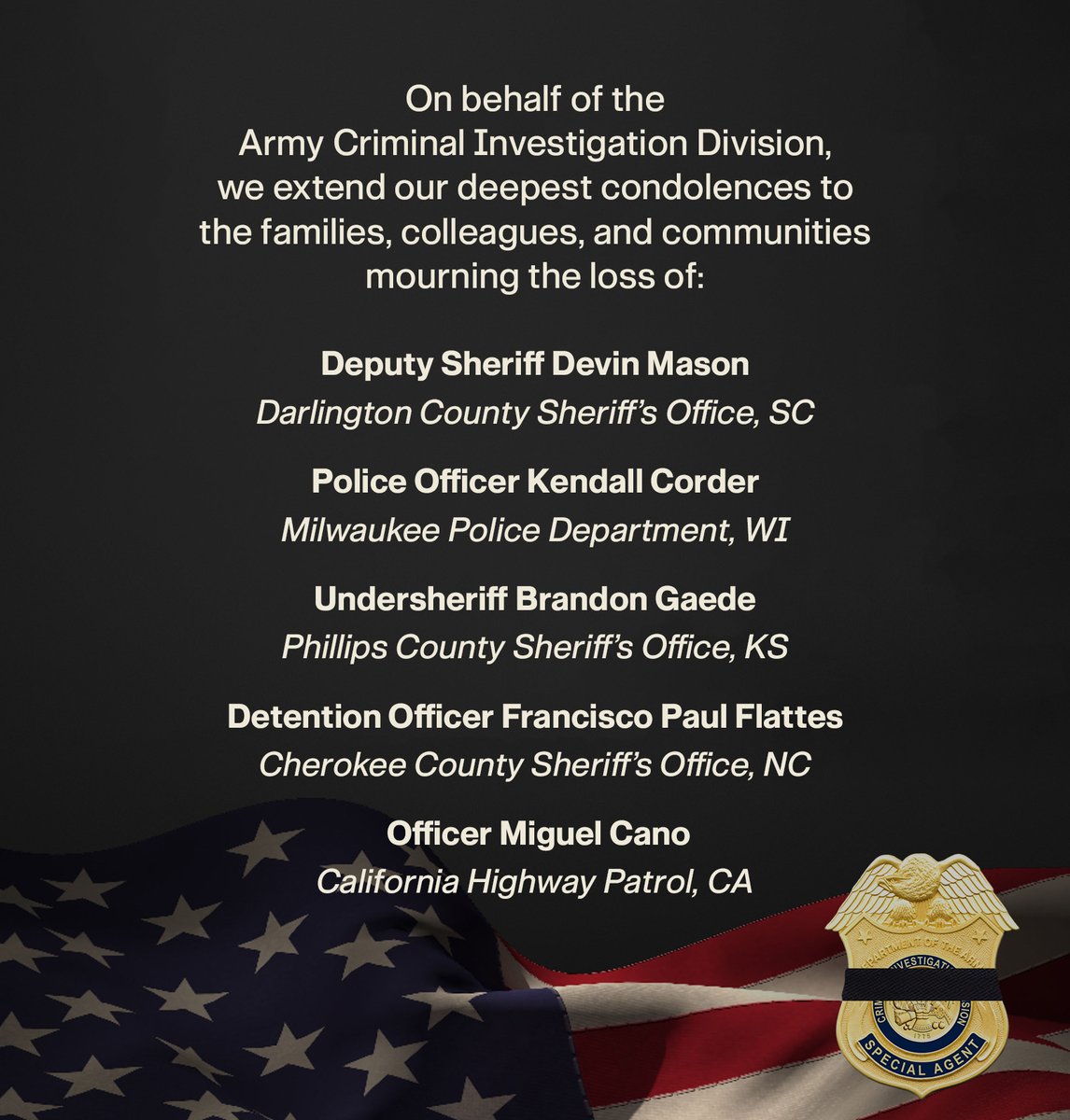 On behalf of Army CID, we extend our heartfelt condolences to the families &amp; depts of Deputy Sheriff Devin Mason, Officer Kendall Corder, Undersheriff Brandon Gaede, Detention Officer Francisco Paul Flattes &amp; Officer Miguel Cano. Their courage &amp; sacrifice will not be forgotten.