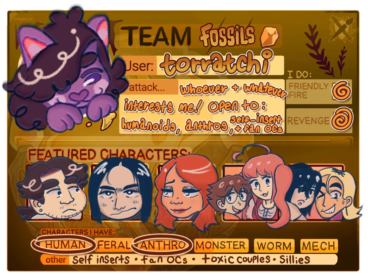 Art Fight 2025 Team Fossils card for the user torratchi. It features full-color illustrations beginning with the artist's fursona, Pinto Patabeans.

Under featured characters, from left to right: Laurence Perez, Neil Bonner, Ronnie Larson, Takashi Tachibana, Kaori Ashikaga, Rin Umeji, and Hiro Otsuka. More information for each character is available on the artist's Art Fight page.

I attack whoever and whatever interests me! Open to: humanoids, anthros, self-insert, and fan OCs.

I do both friendly fire AND revenge.

Characters I have: Human, anthro, self-inserts, fan OCs, toxic couples, and sillies.