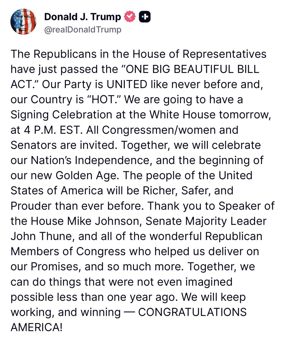 From President Trump: “The Republicans in the House of Representatives (<a href="/HouseGOP/">House Republicans</a>) have just passed the “ONE BIG BEAUTIFUL BILL ACT.” Our Party is UNITED like never before and, our Country is “HOT.” We are going to have a Signing Celebration at the White House tomorrow…”