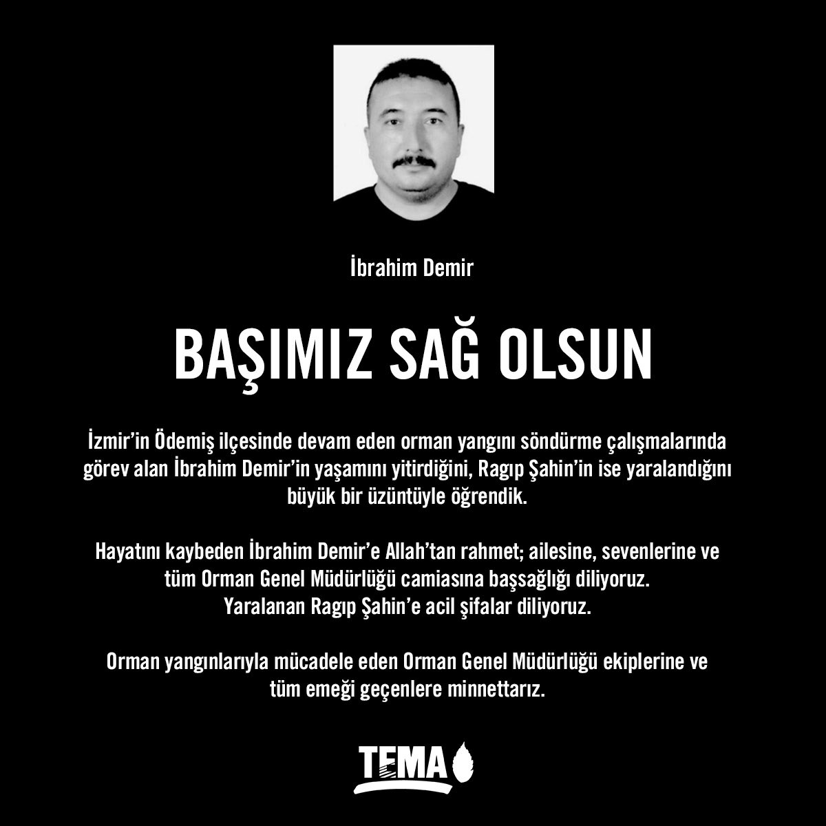 İzmir’in Ödemiş ilçesinde devam eden orman yangını söndürme çalışmalarında görev alan İbrahim Demir’in yaşamını yitirdiğini, Ragıp Şahin’in ise yaralandığını büyük bir üzüntüyle öğrendik.

Hayatını kaybeden İbrahim Demir’e
Allah’tan rahmet; ailesine, sevenlerine ve
tüm Orman